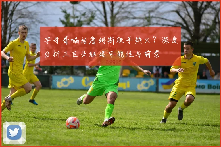 字母哥喊话詹姆斯联手热火？深度分析三巨头组建可能性与前景
