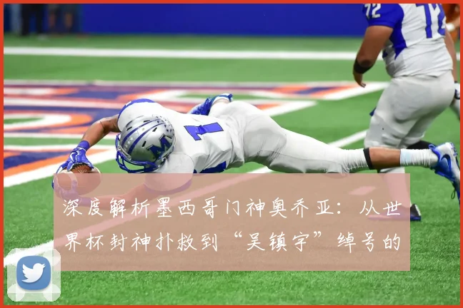 深度解析墨西哥门神奥乔亚：从世界杯封神扑救到“吴镇宇”绰号的由来