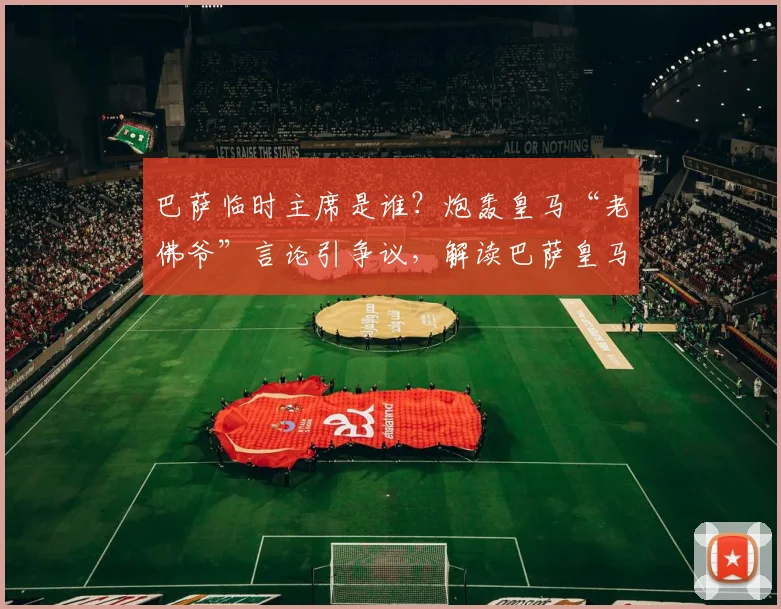 巴萨临时主席是谁？炮轰皇马“老佛爷”言论引争议，解读巴萨皇马最新矛盾