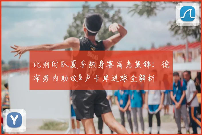 比利时队夏季热身赛高光集锦：德布劳内助攻&卢卡库进球全解析