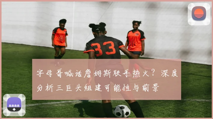 字母哥喊话詹姆斯联手热火？深度分析三巨头组建可能性与前景