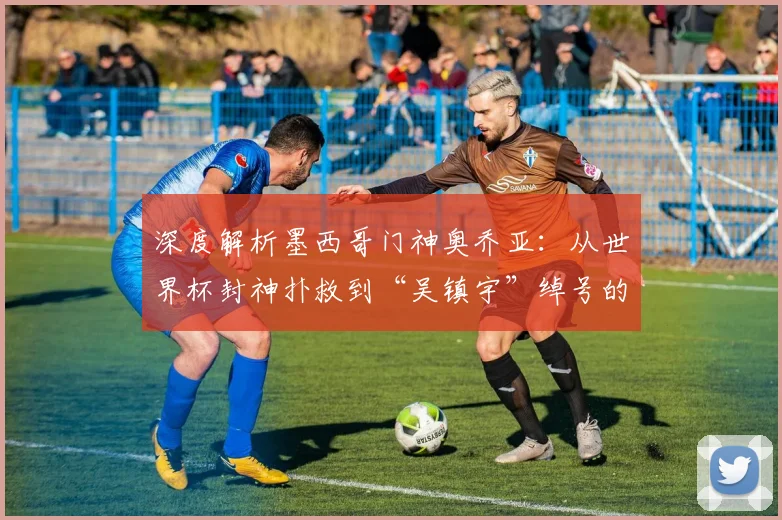 深度解析墨西哥门神奥乔亚：从世界杯封神扑救到“吴镇宇”绰号的由来