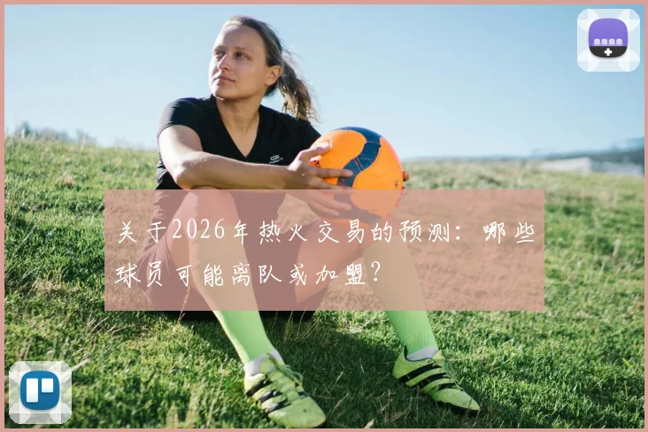 关于2026年热火交易的预测:哪些球员可能离队或加盟?