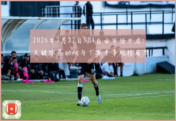 2026年7月27日NBA自由市场开启:关键球员动向与下赛季争冠格局预测