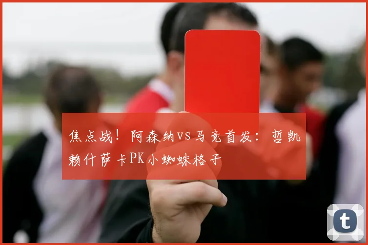 焦点战!阿森纳vs马竞首发:哲凯赖什萨卡PK小蜘蛛格子