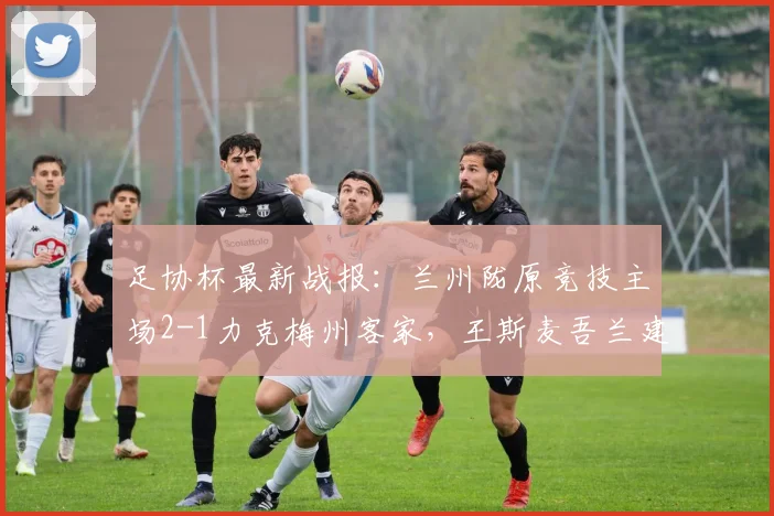 足协杯最新战报：兰州陇原竞技主场2-1力克梅州客家，王斯麦吾兰建功助球队晋级