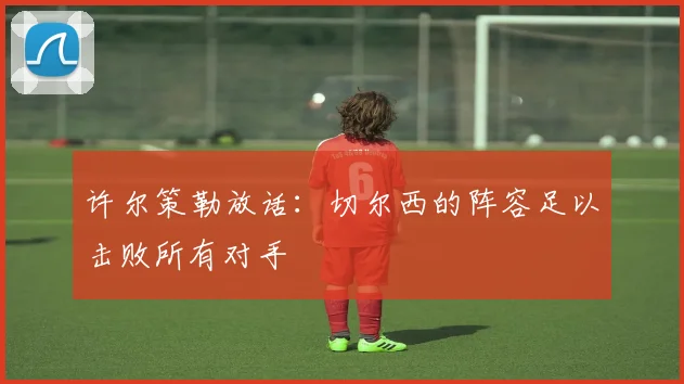 许尔策勒放话:切尔西的阵容足以击败所有对手