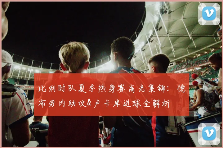 比利时队夏季热身赛高光集锦：德布劳内助攻&卢卡库进球全解析